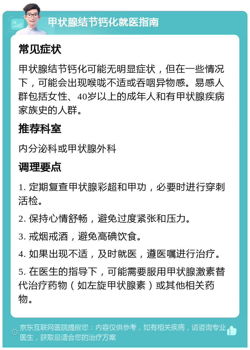 甲状腺结节钙化就医指南 常见症状 甲状腺结节钙化可能无明显症状，但在一些情况下，可能会出现喉咙不适或吞咽异物感。易感人群包括女性、40岁以上的成年人和有甲状腺疾病家族史的人群。 推荐科室 内分泌科或甲状腺外科 调理要点 1. 定期复查甲状腺彩超和甲功，必要时进行穿刺活检。 2. 保持心情舒畅，避免过度紧张和压力。 3. 戒烟戒酒，避免高碘饮食。 4. 如果出现不适，及时就医，遵医嘱进行治疗。 5. 在医生的指导下，可能需要服用甲状腺激素替代治疗药物（如左旋甲状腺素）或其他相关药物。