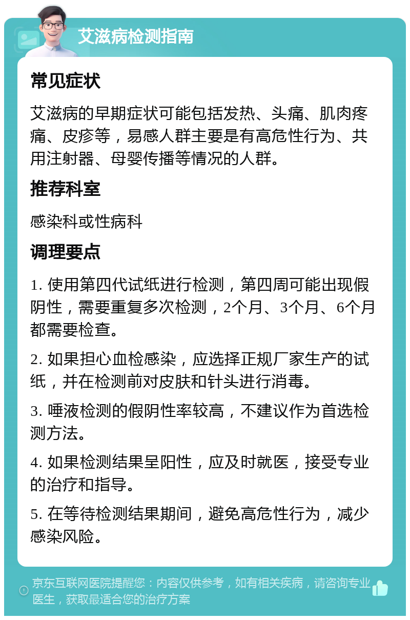 艾滋病检测指南 常见症状 艾滋病的早期症状可能包括发热、头痛、肌肉疼痛、皮疹等，易感人群主要是有高危性行为、共用注射器、母婴传播等情况的人群。 推荐科室 感染科或性病科 调理要点 1. 使用第四代试纸进行检测，第四周可能出现假阴性，需要重复多次检测，2个月、3个月、6个月都需要检查。 2. 如果担心血检感染，应选择正规厂家生产的试纸，并在检测前对皮肤和针头进行消毒。 3. 唾液检测的假阴性率较高，不建议作为首选检测方法。 4. 如果检测结果呈阳性，应及时就医，接受专业的治疗和指导。 5. 在等待检测结果期间，避免高危性行为，减少感染风险。