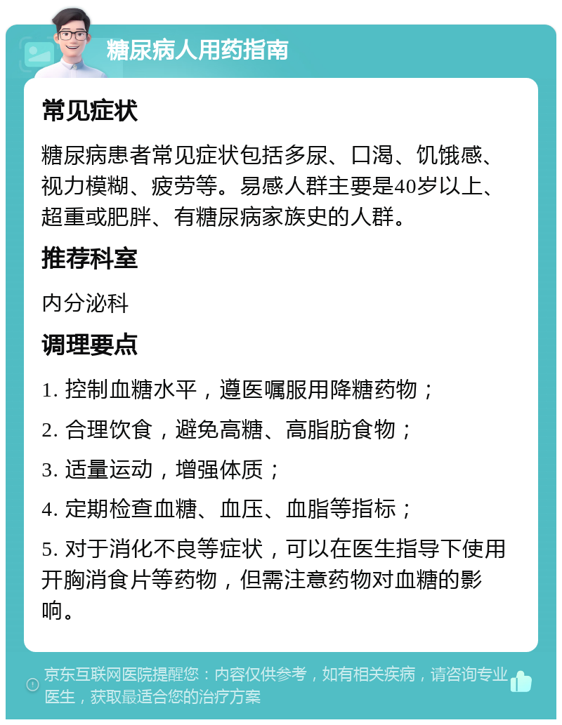 糖尿病人用药指南 常见症状 糖尿病患者常见症状包括多尿、口渴、饥饿感、视力模糊、疲劳等。易感人群主要是40岁以上、超重或肥胖、有糖尿病家族史的人群。 推荐科室 内分泌科 调理要点 1. 控制血糖水平，遵医嘱服用降糖药物； 2. 合理饮食，避免高糖、高脂肪食物； 3. 适量运动，增强体质； 4. 定期检查血糖、血压、血脂等指标； 5. 对于消化不良等症状，可以在医生指导下使用开胸消食片等药物，但需注意药物对血糖的影响。