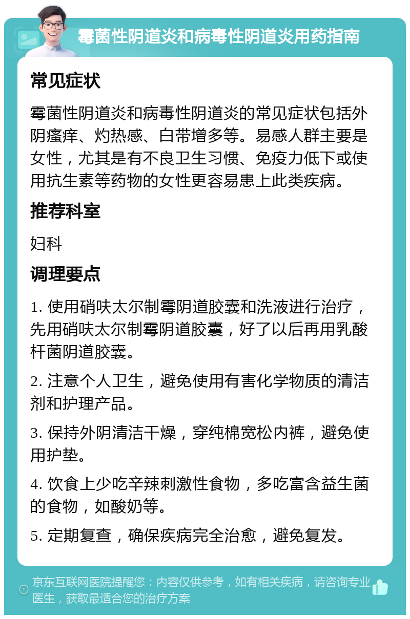 霉菌性阴道炎和病毒性阴道炎用药指南 常见症状 霉菌性阴道炎和病毒性阴道炎的常见症状包括外阴瘙痒、灼热感、白带增多等。易感人群主要是女性，尤其是有不良卫生习惯、免疫力低下或使用抗生素等药物的女性更容易患上此类疾病。 推荐科室 妇科 调理要点 1. 使用硝呋太尔制霉阴道胶囊和洗液进行治疗，先用硝呋太尔制霉阴道胶囊，好了以后再用乳酸杆菌阴道胶囊。 2. 注意个人卫生，避免使用有害化学物质的清洁剂和护理产品。 3. 保持外阴清洁干燥，穿纯棉宽松内裤，避免使用护垫。 4. 饮食上少吃辛辣刺激性食物，多吃富含益生菌的食物，如酸奶等。 5. 定期复查，确保疾病完全治愈，避免复发。