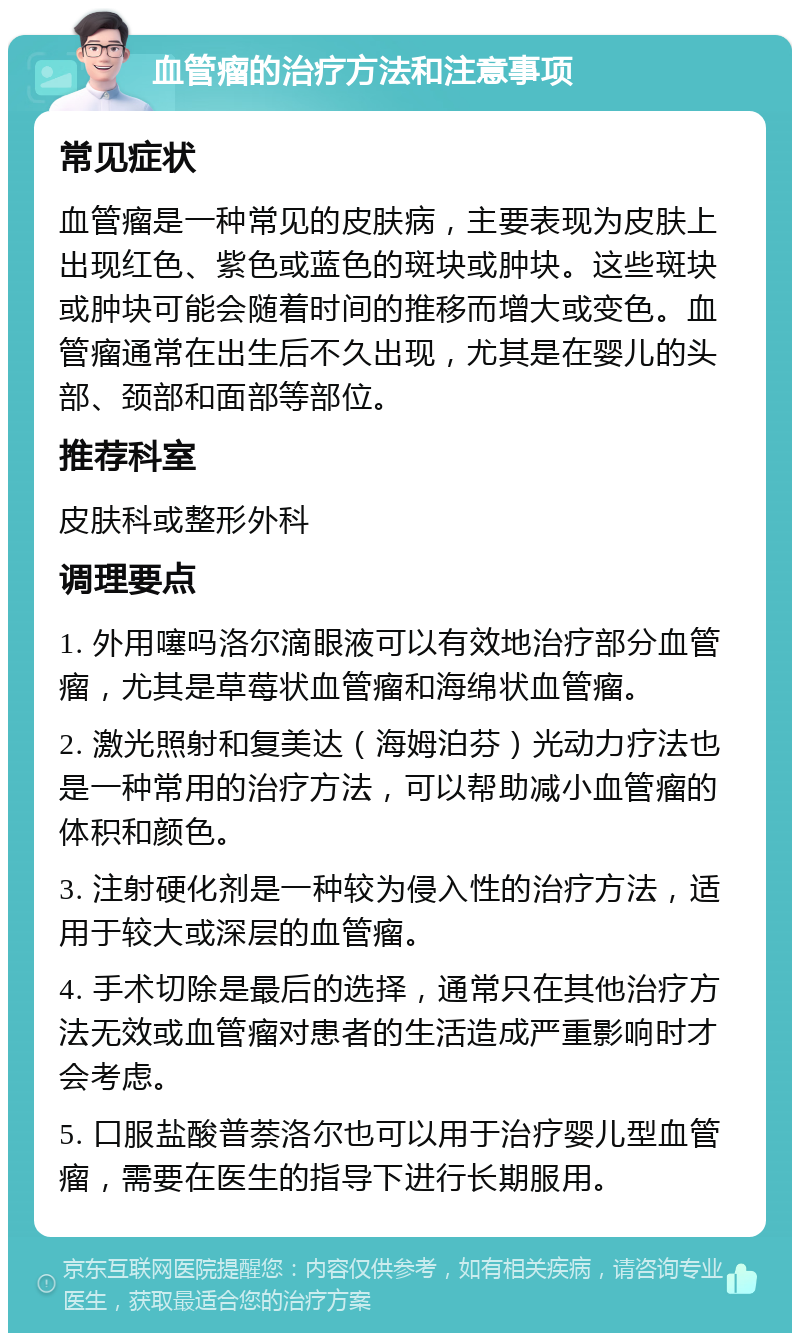 血管瘤的治疗方法和注意事项 常见症状 血管瘤是一种常见的皮肤病，主要表现为皮肤上出现红色、紫色或蓝色的斑块或肿块。这些斑块或肿块可能会随着时间的推移而增大或变色。血管瘤通常在出生后不久出现，尤其是在婴儿的头部、颈部和面部等部位。 推荐科室 皮肤科或整形外科 调理要点 1. 外用噻吗洛尔滴眼液可以有效地治疗部分血管瘤，尤其是草莓状血管瘤和海绵状血管瘤。 2. 激光照射和复美达（海姆泊芬）光动力疗法也是一种常用的治疗方法，可以帮助减小血管瘤的体积和颜色。 3. 注射硬化剂是一种较为侵入性的治疗方法，适用于较大或深层的血管瘤。 4. 手术切除是最后的选择，通常只在其他治疗方法无效或血管瘤对患者的生活造成严重影响时才会考虑。 5. 口服盐酸普萘洛尔也可以用于治疗婴儿型血管瘤，需要在医生的指导下进行长期服用。