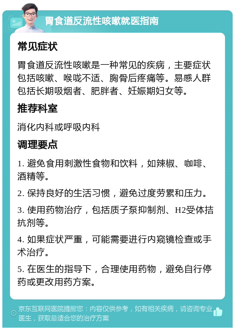 胃食道反流性咳嗽就医指南 常见症状 胃食道反流性咳嗽是一种常见的疾病，主要症状包括咳嗽、喉咙不适、胸骨后疼痛等。易感人群包括长期吸烟者、肥胖者、妊娠期妇女等。 推荐科室 消化内科或呼吸内科 调理要点 1. 避免食用刺激性食物和饮料，如辣椒、咖啡、酒精等。 2. 保持良好的生活习惯，避免过度劳累和压力。 3. 使用药物治疗，包括质子泵抑制剂、H2受体拮抗剂等。 4. 如果症状严重，可能需要进行内窥镜检查或手术治疗。 5. 在医生的指导下，合理使用药物，避免自行停药或更改用药方案。