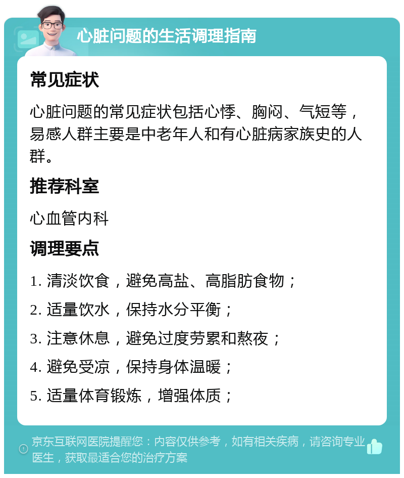 心脏问题的生活调理指南 常见症状 心脏问题的常见症状包括心悸、胸闷、气短等，易感人群主要是中老年人和有心脏病家族史的人群。 推荐科室 心血管内科 调理要点 1. 清淡饮食，避免高盐、高脂肪食物； 2. 适量饮水，保持水分平衡； 3. 注意休息，避免过度劳累和熬夜； 4. 避免受凉，保持身体温暖； 5. 适量体育锻炼，增强体质；