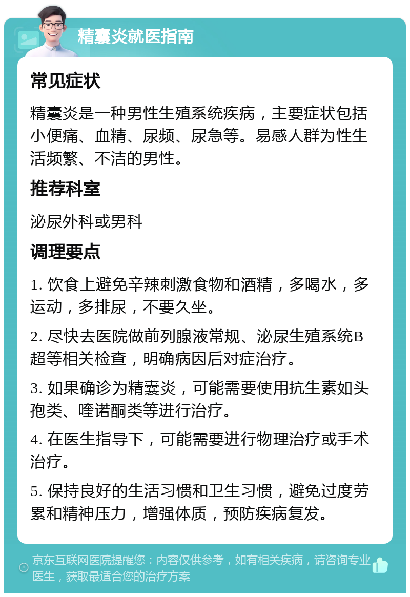 精囊炎就医指南 常见症状 精囊炎是一种男性生殖系统疾病，主要症状包括小便痛、血精、尿频、尿急等。易感人群为性生活频繁、不洁的男性。 推荐科室 泌尿外科或男科 调理要点 1. 饮食上避免辛辣刺激食物和酒精，多喝水，多运动，多排尿，不要久坐。 2. 尽快去医院做前列腺液常规、泌尿生殖系统B超等相关检查，明确病因后对症治疗。 3. 如果确诊为精囊炎，可能需要使用抗生素如头孢类、喹诺酮类等进行治疗。 4. 在医生指导下，可能需要进行物理治疗或手术治疗。 5. 保持良好的生活习惯和卫生习惯，避免过度劳累和精神压力，增强体质，预防疾病复发。