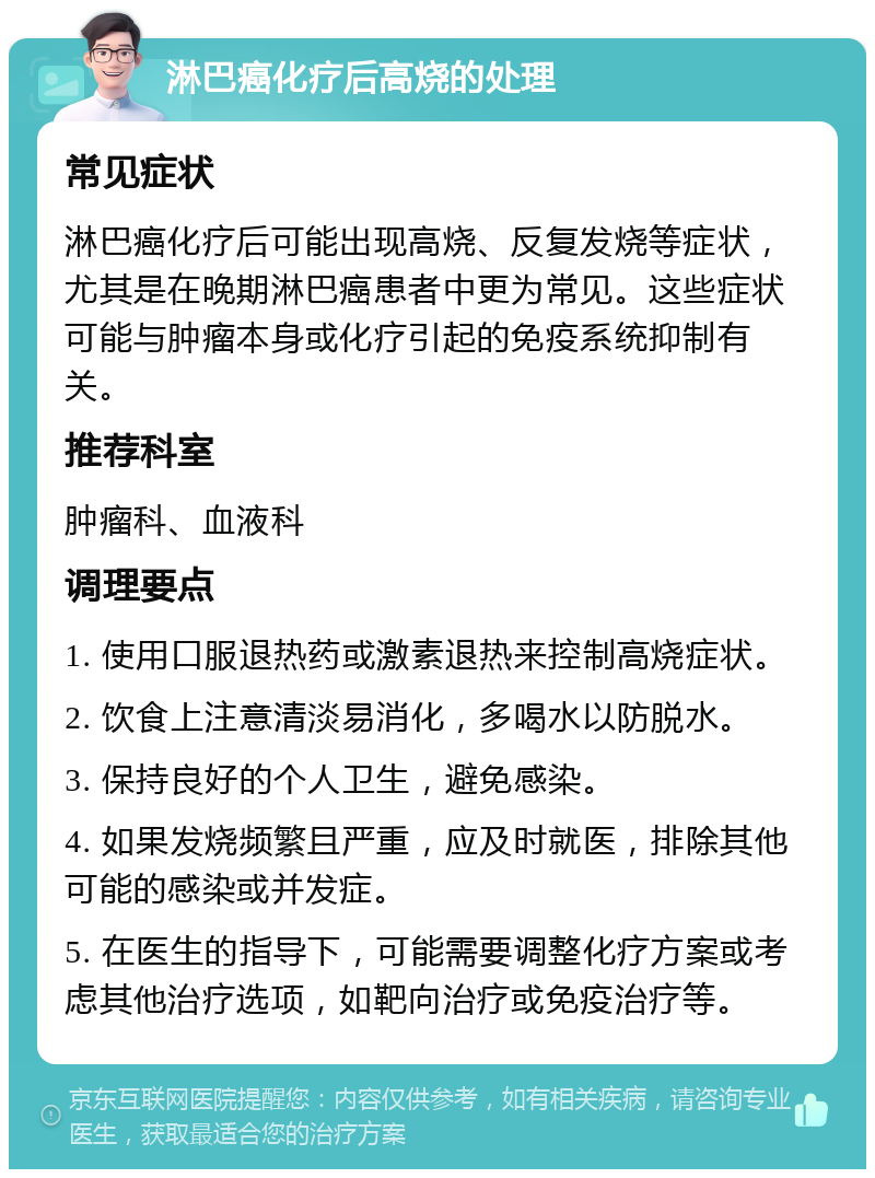 淋巴癌化疗后高烧的处理 常见症状 淋巴癌化疗后可能出现高烧、反复发烧等症状，尤其是在晚期淋巴癌患者中更为常见。这些症状可能与肿瘤本身或化疗引起的免疫系统抑制有关。 推荐科室 肿瘤科、血液科 调理要点 1. 使用口服退热药或激素退热来控制高烧症状。 2. 饮食上注意清淡易消化，多喝水以防脱水。 3. 保持良好的个人卫生，避免感染。 4. 如果发烧频繁且严重，应及时就医，排除其他可能的感染或并发症。 5. 在医生的指导下，可能需要调整化疗方案或考虑其他治疗选项，如靶向治疗或免疫治疗等。