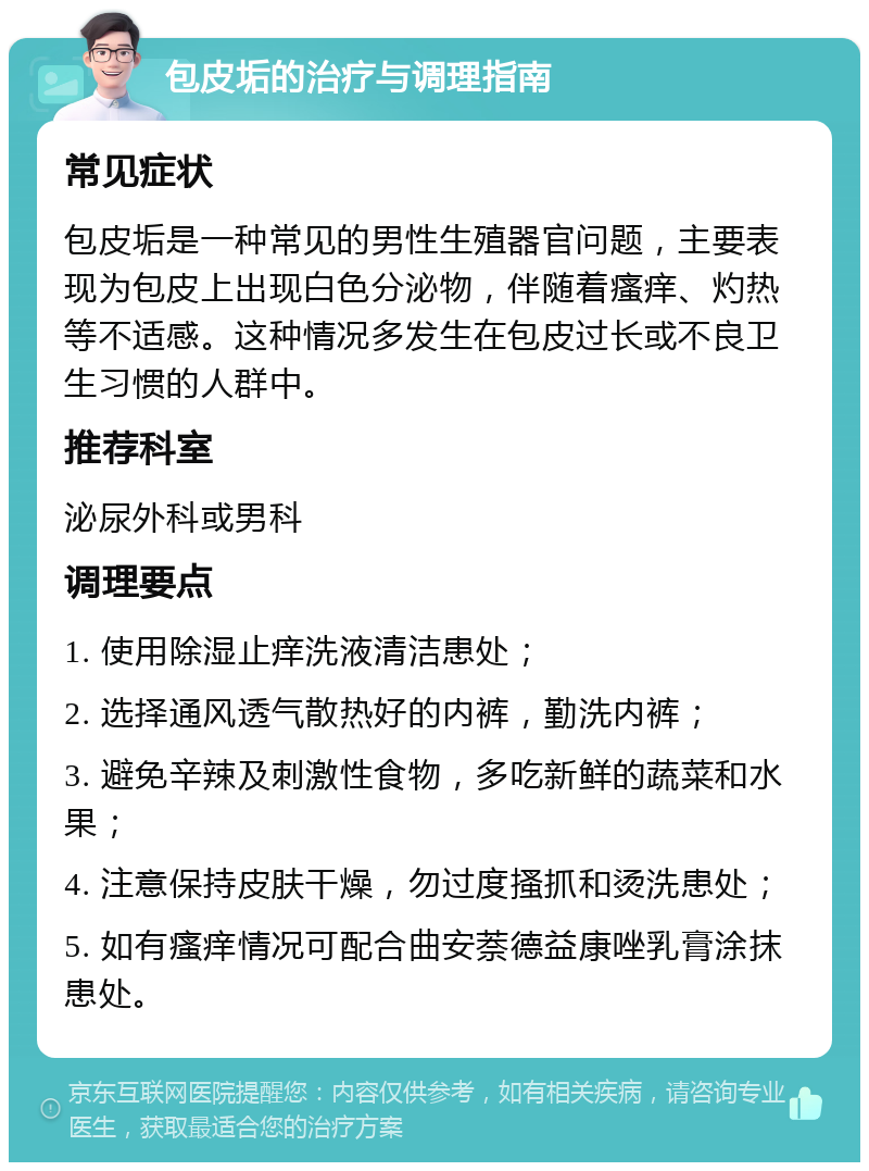 包皮垢的治疗与调理指南 常见症状 包皮垢是一种常见的男性生殖器官问题，主要表现为包皮上出现白色分泌物，伴随着瘙痒、灼热等不适感。这种情况多发生在包皮过长或不良卫生习惯的人群中。 推荐科室 泌尿外科或男科 调理要点 1. 使用除湿止痒洗液清洁患处； 2. 选择通风透气散热好的内裤，勤洗内裤； 3. 避免辛辣及刺激性食物，多吃新鲜的蔬菜和水果； 4. 注意保持皮肤干燥，勿过度搔抓和烫洗患处； 5. 如有瘙痒情况可配合曲安萘德益康唑乳膏涂抹患处。