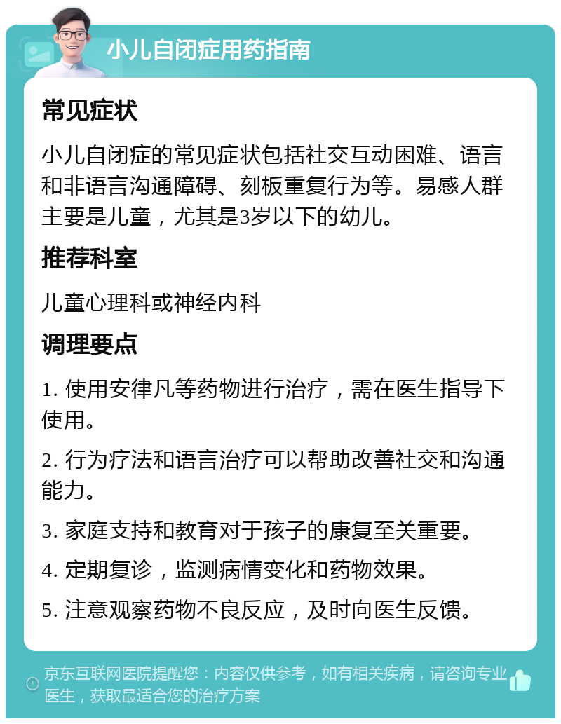 小儿自闭症用药指南 常见症状 小儿自闭症的常见症状包括社交互动困难、语言和非语言沟通障碍、刻板重复行为等。易感人群主要是儿童，尤其是3岁以下的幼儿。 推荐科室 儿童心理科或神经内科 调理要点 1. 使用安律凡等药物进行治疗，需在医生指导下使用。 2. 行为疗法和语言治疗可以帮助改善社交和沟通能力。 3. 家庭支持和教育对于孩子的康复至关重要。 4. 定期复诊，监测病情变化和药物效果。 5. 注意观察药物不良反应，及时向医生反馈。