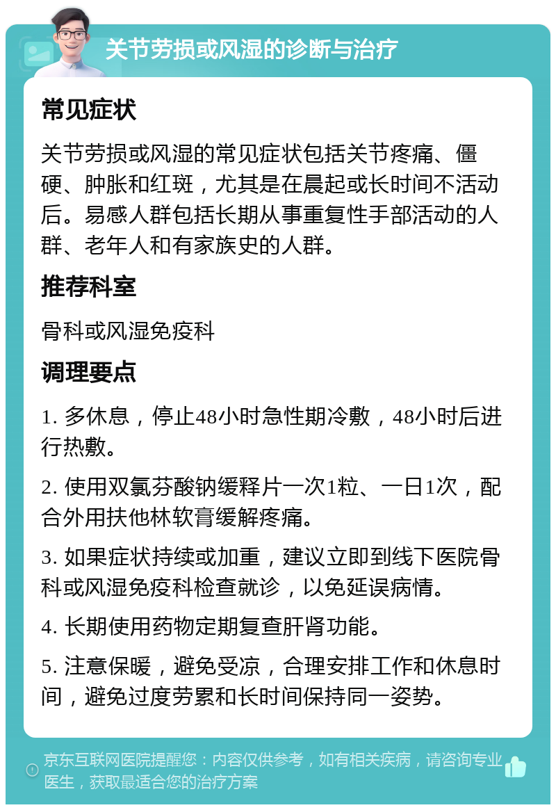 关节劳损或风湿的诊断与治疗 常见症状 关节劳损或风湿的常见症状包括关节疼痛、僵硬、肿胀和红斑，尤其是在晨起或长时间不活动后。易感人群包括长期从事重复性手部活动的人群、老年人和有家族史的人群。 推荐科室 骨科或风湿免疫科 调理要点 1. 多休息，停止48小时急性期冷敷，48小时后进行热敷。 2. 使用双氯芬酸钠缓释片一次1粒、一日1次，配合外用扶他林软膏缓解疼痛。 3. 如果症状持续或加重，建议立即到线下医院骨科或风湿免疫科检查就诊，以免延误病情。 4. 长期使用药物定期复查肝肾功能。 5. 注意保暖，避免受凉，合理安排工作和休息时间，避免过度劳累和长时间保持同一姿势。