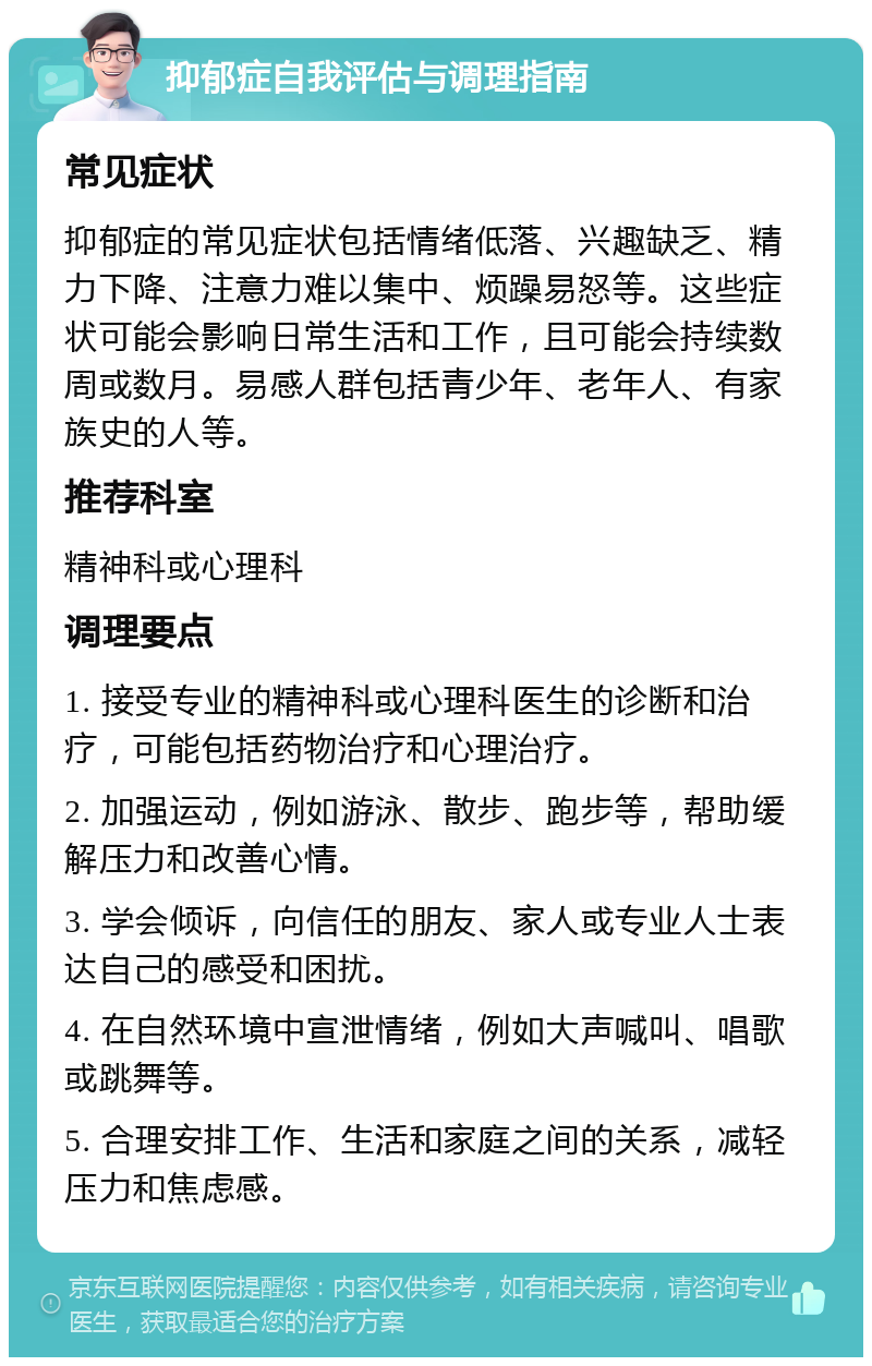 抑郁症自我评估与调理指南 常见症状 抑郁症的常见症状包括情绪低落、兴趣缺乏、精力下降、注意力难以集中、烦躁易怒等。这些症状可能会影响日常生活和工作，且可能会持续数周或数月。易感人群包括青少年、老年人、有家族史的人等。 推荐科室 精神科或心理科 调理要点 1. 接受专业的精神科或心理科医生的诊断和治疗，可能包括药物治疗和心理治疗。 2. 加强运动，例如游泳、散步、跑步等，帮助缓解压力和改善心情。 3. 学会倾诉，向信任的朋友、家人或专业人士表达自己的感受和困扰。 4. 在自然环境中宣泄情绪，例如大声喊叫、唱歌或跳舞等。 5. 合理安排工作、生活和家庭之间的关系，减轻压力和焦虑感。