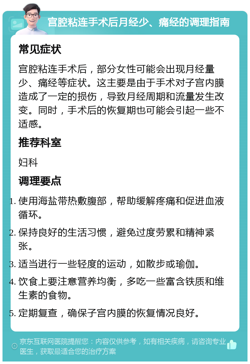 宫腔粘连手术后月经少、痛经的调理指南 常见症状 宫腔粘连手术后，部分女性可能会出现月经量少、痛经等症状。这主要是由于手术对子宫内膜造成了一定的损伤，导致月经周期和流量发生改变。同时，手术后的恢复期也可能会引起一些不适感。 推荐科室 妇科 调理要点 使用海盐带热敷腹部，帮助缓解疼痛和促进血液循环。 保持良好的生活习惯，避免过度劳累和精神紧张。 适当进行一些轻度的运动，如散步或瑜伽。 饮食上要注意营养均衡，多吃一些富含铁质和维生素的食物。 定期复查，确保子宫内膜的恢复情况良好。