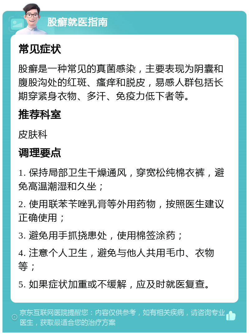 股癣就医指南 常见症状 股癣是一种常见的真菌感染，主要表现为阴囊和腹股沟处的红斑、瘙痒和脱皮，易感人群包括长期穿紧身衣物、多汗、免疫力低下者等。 推荐科室 皮肤科 调理要点 1. 保持局部卫生干燥通风，穿宽松纯棉衣裤，避免高温潮湿和久坐； 2. 使用联苯苄唑乳膏等外用药物，按照医生建议正确使用； 3. 避免用手抓挠患处，使用棉签涂药； 4. 注意个人卫生，避免与他人共用毛巾、衣物等； 5. 如果症状加重或不缓解，应及时就医复查。