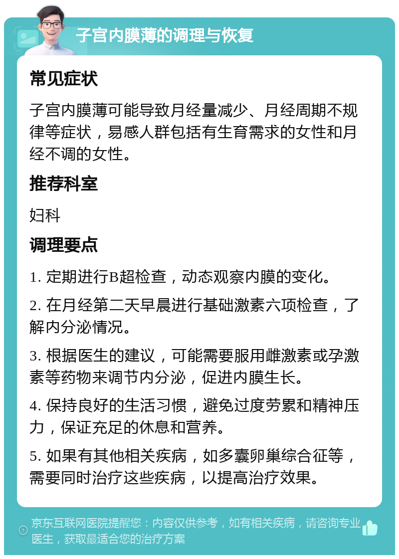 子宫内膜薄的调理与恢复 常见症状 子宫内膜薄可能导致月经量减少、月经周期不规律等症状，易感人群包括有生育需求的女性和月经不调的女性。 推荐科室 妇科 调理要点 1. 定期进行B超检查，动态观察内膜的变化。 2. 在月经第二天早晨进行基础激素六项检查，了解内分泌情况。 3. 根据医生的建议，可能需要服用雌激素或孕激素等药物来调节内分泌，促进内膜生长。 4. 保持良好的生活习惯，避免过度劳累和精神压力，保证充足的休息和营养。 5. 如果有其他相关疾病，如多囊卵巢综合征等，需要同时治疗这些疾病，以提高治疗效果。