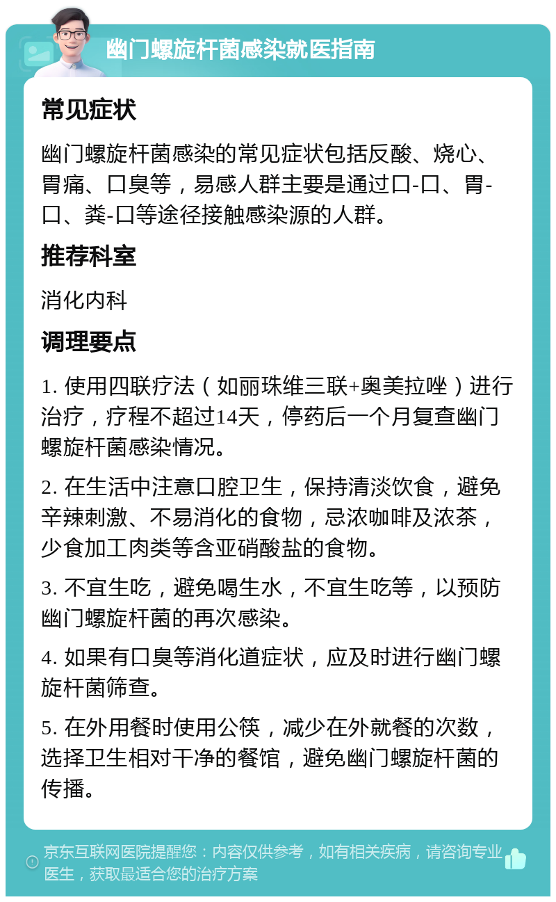 幽门螺旋杆菌感染就医指南 常见症状 幽门螺旋杆菌感染的常见症状包括反酸、烧心、胃痛、口臭等，易感人群主要是通过口-口、胃-口、粪-口等途径接触感染源的人群。 推荐科室 消化内科 调理要点 1. 使用四联疗法（如丽珠维三联+奥美拉唑）进行治疗，疗程不超过14天，停药后一个月复查幽门螺旋杆菌感染情况。 2. 在生活中注意口腔卫生，保持清淡饮食，避免辛辣刺激、不易消化的食物，忌浓咖啡及浓茶，少食加工肉类等含亚硝酸盐的食物。 3. 不宜生吃，避免喝生水，不宜生吃等，以预防幽门螺旋杆菌的再次感染。 4. 如果有口臭等消化道症状，应及时进行幽门螺旋杆菌筛查。 5. 在外用餐时使用公筷，减少在外就餐的次数，选择卫生相对干净的餐馆，避免幽门螺旋杆菌的传播。