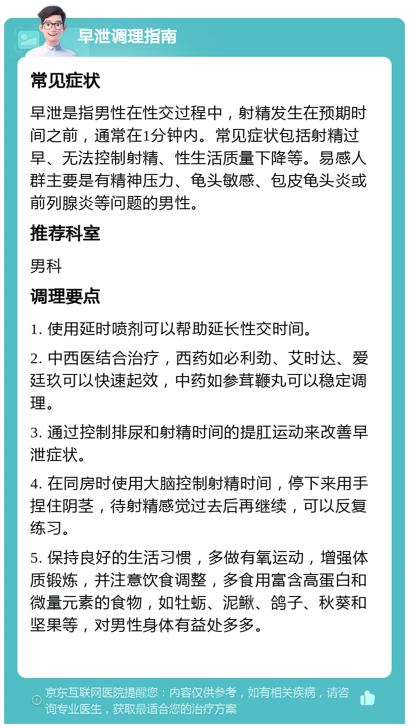 早泄调理指南 常见症状 早泄是指男性在性交过程中，射精发生在预期时间之前，通常在1分钟内。常见症状包括射精过早、无法控制射精、性生活质量下降等。易感人群主要是有精神压力、龟头敏感、包皮龟头炎或前列腺炎等问题的男性。 推荐科室 男科 调理要点 1. 使用延时喷剂可以帮助延长性交时间。 2. 中西医结合治疗，西药如必利劲、艾时达、爱廷玖可以快速起效，中药如参茸鞭丸可以稳定调理。 3. 通过控制排尿和射精时间的提肛运动来改善早泄症状。 4. 在同房时使用大脑控制射精时间，停下来用手捏住阴茎，待射精感觉过去后再继续，可以反复练习。 5. 保持良好的生活习惯，多做有氧运动，增强体质锻炼，并注意饮食调整，多食用富含高蛋白和微量元素的食物，如牡蛎、泥鳅、鸽子、秋葵和坚果等，对男性身体有益处多多。