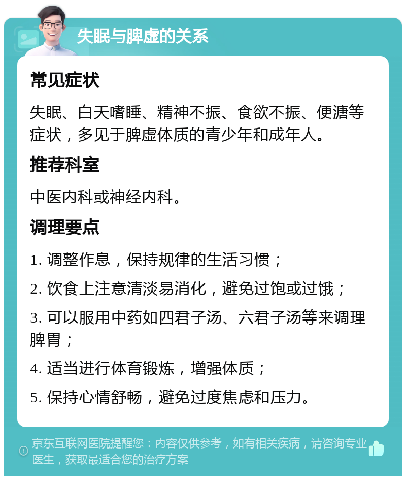 失眠与脾虚的关系 常见症状 失眠、白天嗜睡、精神不振、食欲不振、便溏等症状，多见于脾虚体质的青少年和成年人。 推荐科室 中医内科或神经内科。 调理要点 1. 调整作息，保持规律的生活习惯； 2. 饮食上注意清淡易消化，避免过饱或过饿； 3. 可以服用中药如四君子汤、六君子汤等来调理脾胃； 4. 适当进行体育锻炼，增强体质； 5. 保持心情舒畅，避免过度焦虑和压力。