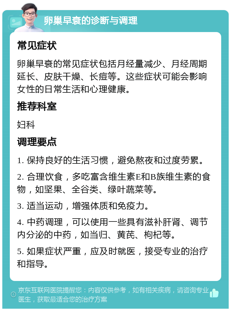 卵巢早衰的诊断与调理 常见症状 卵巢早衰的常见症状包括月经量减少、月经周期延长、皮肤干燥、长痘等。这些症状可能会影响女性的日常生活和心理健康。 推荐科室 妇科 调理要点 1. 保持良好的生活习惯，避免熬夜和过度劳累。 2. 合理饮食，多吃富含维生素E和B族维生素的食物，如坚果、全谷类、绿叶蔬菜等。 3. 适当运动，增强体质和免疫力。 4. 中药调理，可以使用一些具有滋补肝肾、调节内分泌的中药，如当归、黄芪、枸杞等。 5. 如果症状严重，应及时就医，接受专业的治疗和指导。