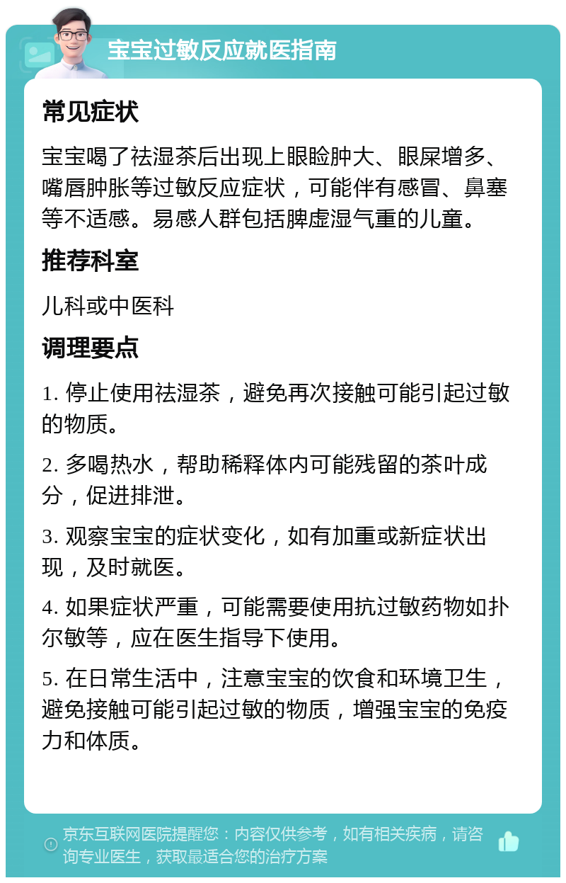 宝宝过敏反应就医指南 常见症状 宝宝喝了祛湿茶后出现上眼睑肿大、眼屎增多、嘴唇肿胀等过敏反应症状，可能伴有感冒、鼻塞等不适感。易感人群包括脾虚湿气重的儿童。 推荐科室 儿科或中医科 调理要点 1. 停止使用祛湿茶，避免再次接触可能引起过敏的物质。 2. 多喝热水，帮助稀释体内可能残留的茶叶成分，促进排泄。 3. 观察宝宝的症状变化，如有加重或新症状出现，及时就医。 4. 如果症状严重，可能需要使用抗过敏药物如扑尔敏等，应在医生指导下使用。 5. 在日常生活中，注意宝宝的饮食和环境卫生，避免接触可能引起过敏的物质，增强宝宝的免疫力和体质。