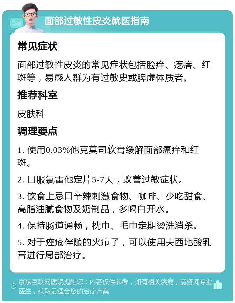 面部过敏性皮炎就医指南 常见症状 面部过敏性皮炎的常见症状包括脸痒、疙瘩、红斑等，易感人群为有过敏史或脾虚体质者。 推荐科室 皮肤科 调理要点 1. 使用0.03%他克莫司软膏缓解面部瘙痒和红斑。 2. 口服氯雷他定片5-7天，改善过敏症状。 3. 饮食上忌口辛辣刺激食物、咖啡、少吃甜食、高脂油腻食物及奶制品，多喝白开水。 4. 保持肠道通畅，枕巾、毛巾定期烫洗消杀。 5. 对于痤疮伴随的火疖子，可以使用夫西地酸乳膏进行局部治疗。