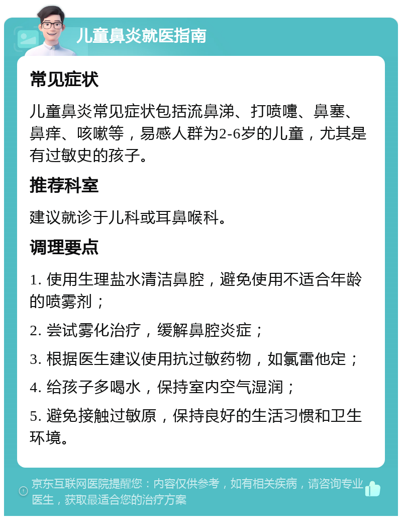 儿童鼻炎就医指南 常见症状 儿童鼻炎常见症状包括流鼻涕、打喷嚏、鼻塞、鼻痒、咳嗽等，易感人群为2-6岁的儿童，尤其是有过敏史的孩子。 推荐科室 建议就诊于儿科或耳鼻喉科。 调理要点 1. 使用生理盐水清洁鼻腔，避免使用不适合年龄的喷雾剂； 2. 尝试雾化治疗，缓解鼻腔炎症； 3. 根据医生建议使用抗过敏药物，如氯雷他定； 4. 给孩子多喝水，保持室内空气湿润； 5. 避免接触过敏原，保持良好的生活习惯和卫生环境。