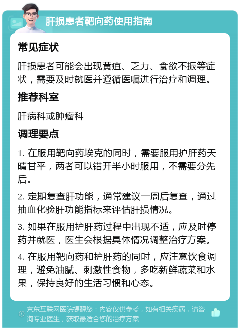 肝损患者靶向药使用指南 常见症状 肝损患者可能会出现黄疸、乏力、食欲不振等症状，需要及时就医并遵循医嘱进行治疗和调理。 推荐科室 肝病科或肿瘤科 调理要点 1. 在服用靶向药埃克的同时，需要服用护肝药天晴甘平，两者可以错开半小时服用，不需要分先后。 2. 定期复查肝功能，通常建议一周后复查，通过抽血化验肝功能指标来评估肝损情况。 3. 如果在服用护肝药过程中出现不适，应及时停药并就医，医生会根据具体情况调整治疗方案。 4. 在服用靶向药和护肝药的同时，应注意饮食调理，避免油腻、刺激性食物，多吃新鲜蔬菜和水果，保持良好的生活习惯和心态。