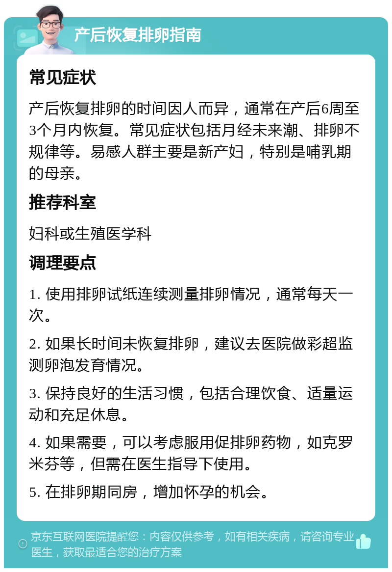 产后恢复排卵指南 常见症状 产后恢复排卵的时间因人而异，通常在产后6周至3个月内恢复。常见症状包括月经未来潮、排卵不规律等。易感人群主要是新产妇，特别是哺乳期的母亲。 推荐科室 妇科或生殖医学科 调理要点 1. 使用排卵试纸连续测量排卵情况，通常每天一次。 2. 如果长时间未恢复排卵，建议去医院做彩超监测卵泡发育情况。 3. 保持良好的生活习惯，包括合理饮食、适量运动和充足休息。 4. 如果需要，可以考虑服用促排卵药物，如克罗米芬等，但需在医生指导下使用。 5. 在排卵期同房，增加怀孕的机会。