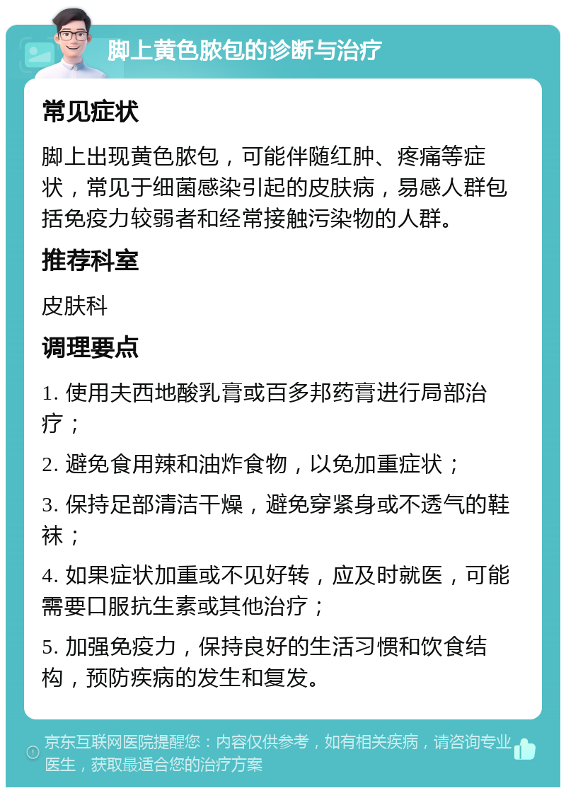 脚上黄色脓包的诊断与治疗 常见症状 脚上出现黄色脓包，可能伴随红肿、疼痛等症状，常见于细菌感染引起的皮肤病，易感人群包括免疫力较弱者和经常接触污染物的人群。 推荐科室 皮肤科 调理要点 1. 使用夫西地酸乳膏或百多邦药膏进行局部治疗； 2. 避免食用辣和油炸食物，以免加重症状； 3. 保持足部清洁干燥，避免穿紧身或不透气的鞋袜； 4. 如果症状加重或不见好转，应及时就医，可能需要口服抗生素或其他治疗； 5. 加强免疫力，保持良好的生活习惯和饮食结构，预防疾病的发生和复发。