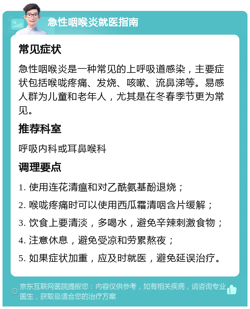 急性咽喉炎就医指南 常见症状 急性咽喉炎是一种常见的上呼吸道感染，主要症状包括喉咙疼痛、发烧、咳嗽、流鼻涕等。易感人群为儿童和老年人，尤其是在冬春季节更为常见。 推荐科室 呼吸内科或耳鼻喉科 调理要点 1. 使用连花清瘟和对乙酰氨基酚退烧； 2. 喉咙疼痛时可以使用西瓜霜清咽含片缓解； 3. 饮食上要清淡，多喝水，避免辛辣刺激食物； 4. 注意休息，避免受凉和劳累熬夜； 5. 如果症状加重，应及时就医，避免延误治疗。