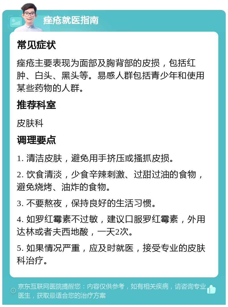 痤疮就医指南 常见症状 痤疮主要表现为面部及胸背部的皮损，包括红肿、白头、黑头等。易感人群包括青少年和使用某些药物的人群。 推荐科室 皮肤科 调理要点 1. 清洁皮肤，避免用手挤压或搔抓皮损。 2. 饮食清淡，少食辛辣刺激、过甜过油的食物，避免烧烤、油炸的食物。 3. 不要熬夜，保持良好的生活习惯。 4. 如罗红霉素不过敏，建议口服罗红霉素，外用达林或者夫西地酸，一天2次。 5. 如果情况严重，应及时就医，接受专业的皮肤科治疗。