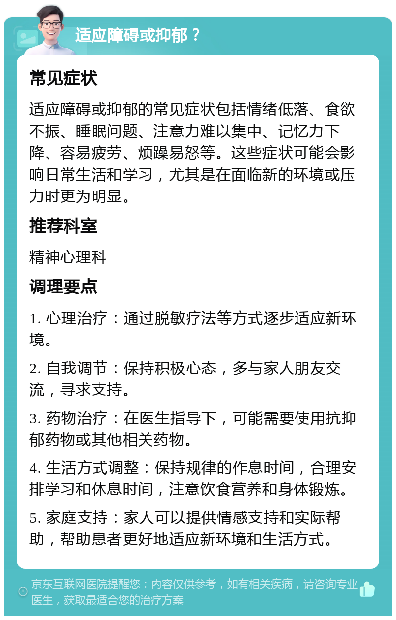 适应障碍或抑郁？ 常见症状 适应障碍或抑郁的常见症状包括情绪低落、食欲不振、睡眠问题、注意力难以集中、记忆力下降、容易疲劳、烦躁易怒等。这些症状可能会影响日常生活和学习，尤其是在面临新的环境或压力时更为明显。 推荐科室 精神心理科 调理要点 1. 心理治疗：通过脱敏疗法等方式逐步适应新环境。 2. 自我调节：保持积极心态，多与家人朋友交流，寻求支持。 3. 药物治疗：在医生指导下，可能需要使用抗抑郁药物或其他相关药物。 4. 生活方式调整：保持规律的作息时间，合理安排学习和休息时间，注意饮食营养和身体锻炼。 5. 家庭支持：家人可以提供情感支持和实际帮助，帮助患者更好地适应新环境和生活方式。