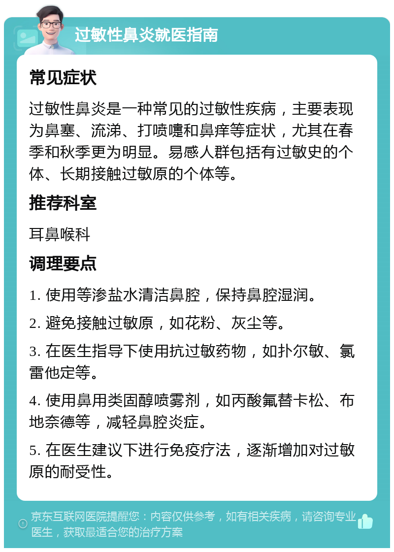 过敏性鼻炎就医指南 常见症状 过敏性鼻炎是一种常见的过敏性疾病，主要表现为鼻塞、流涕、打喷嚏和鼻痒等症状，尤其在春季和秋季更为明显。易感人群包括有过敏史的个体、长期接触过敏原的个体等。 推荐科室 耳鼻喉科 调理要点 1. 使用等渗盐水清洁鼻腔，保持鼻腔湿润。 2. 避免接触过敏原，如花粉、灰尘等。 3. 在医生指导下使用抗过敏药物，如扑尔敏、氯雷他定等。 4. 使用鼻用类固醇喷雾剂，如丙酸氟替卡松、布地奈德等，减轻鼻腔炎症。 5. 在医生建议下进行免疫疗法，逐渐增加对过敏原的耐受性。