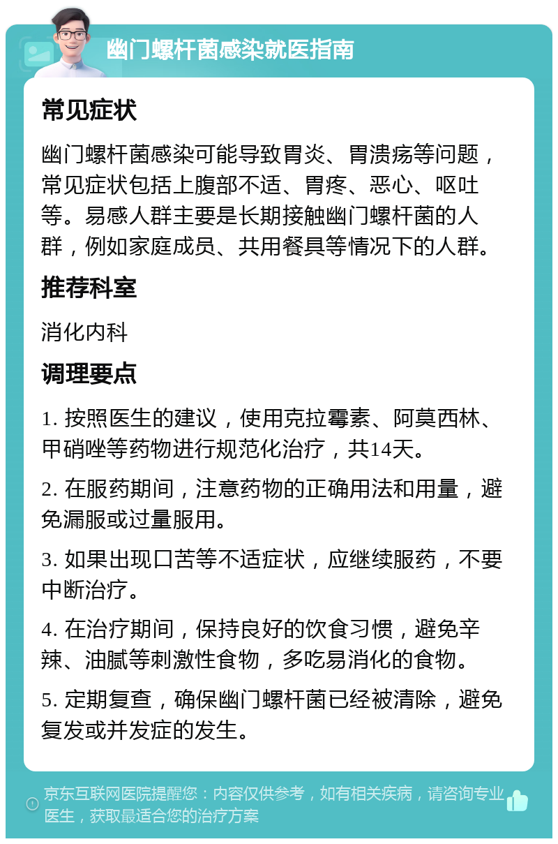 幽门螺杆菌感染就医指南 常见症状 幽门螺杆菌感染可能导致胃炎、胃溃疡等问题，常见症状包括上腹部不适、胃疼、恶心、呕吐等。易感人群主要是长期接触幽门螺杆菌的人群，例如家庭成员、共用餐具等情况下的人群。 推荐科室 消化内科 调理要点 1. 按照医生的建议，使用克拉霉素、阿莫西林、甲硝唑等药物进行规范化治疗，共14天。 2. 在服药期间，注意药物的正确用法和用量，避免漏服或过量服用。 3. 如果出现口苦等不适症状，应继续服药，不要中断治疗。 4. 在治疗期间，保持良好的饮食习惯，避免辛辣、油腻等刺激性食物，多吃易消化的食物。 5. 定期复查，确保幽门螺杆菌已经被清除，避免复发或并发症的发生。