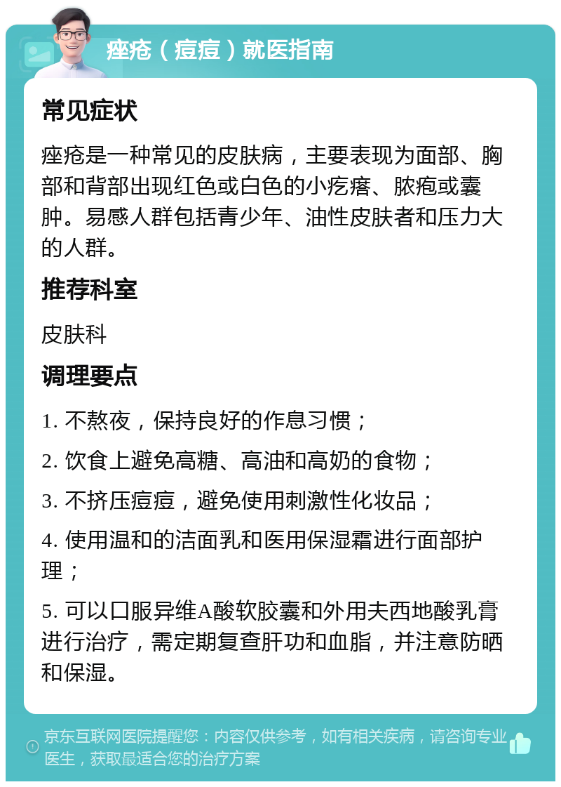 痤疮（痘痘）就医指南 常见症状 痤疮是一种常见的皮肤病，主要表现为面部、胸部和背部出现红色或白色的小疙瘩、脓疱或囊肿。易感人群包括青少年、油性皮肤者和压力大的人群。 推荐科室 皮肤科 调理要点 1. 不熬夜，保持良好的作息习惯； 2. 饮食上避免高糖、高油和高奶的食物； 3. 不挤压痘痘，避免使用刺激性化妆品； 4. 使用温和的洁面乳和医用保湿霜进行面部护理； 5. 可以口服异维A酸软胶囊和外用夫西地酸乳膏进行治疗，需定期复查肝功和血脂，并注意防晒和保湿。