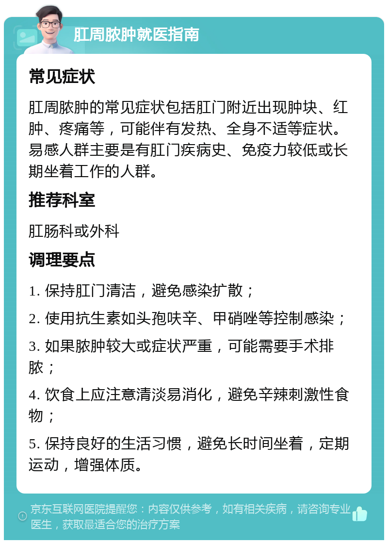 肛周脓肿就医指南 常见症状 肛周脓肿的常见症状包括肛门附近出现肿块、红肿、疼痛等，可能伴有发热、全身不适等症状。易感人群主要是有肛门疾病史、免疫力较低或长期坐着工作的人群。 推荐科室 肛肠科或外科 调理要点 1. 保持肛门清洁，避免感染扩散； 2. 使用抗生素如头孢呋辛、甲硝唑等控制感染； 3. 如果脓肿较大或症状严重，可能需要手术排脓； 4. 饮食上应注意清淡易消化，避免辛辣刺激性食物； 5. 保持良好的生活习惯，避免长时间坐着，定期运动，增强体质。