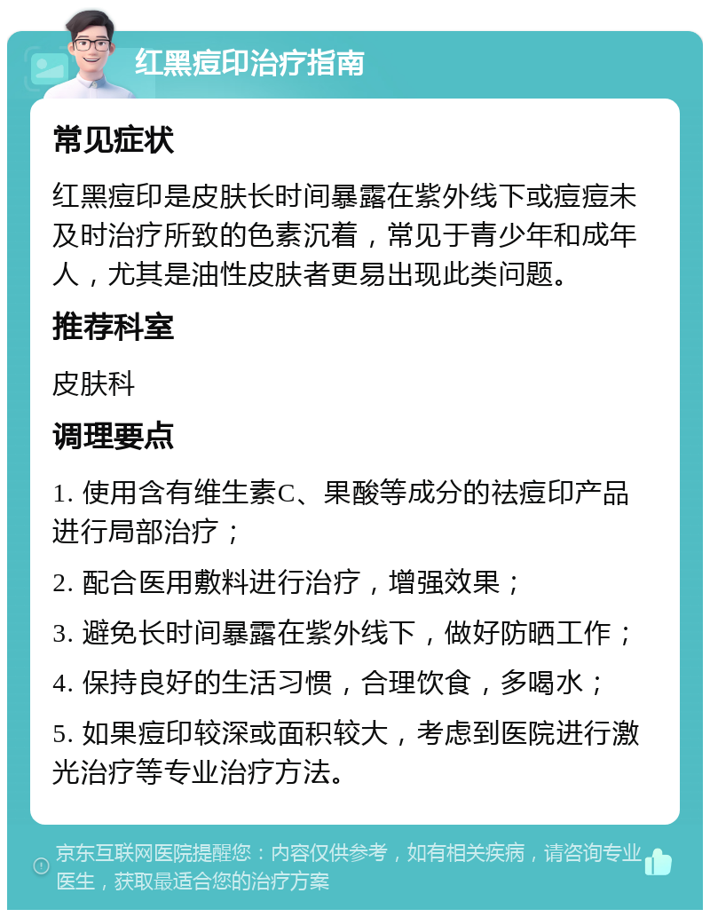 红黑痘印治疗指南 常见症状 红黑痘印是皮肤长时间暴露在紫外线下或痘痘未及时治疗所致的色素沉着，常见于青少年和成年人，尤其是油性皮肤者更易出现此类问题。 推荐科室 皮肤科 调理要点 1. 使用含有维生素C、果酸等成分的祛痘印产品进行局部治疗； 2. 配合医用敷料进行治疗，增强效果； 3. 避免长时间暴露在紫外线下，做好防晒工作； 4. 保持良好的生活习惯，合理饮食，多喝水； 5. 如果痘印较深或面积较大，考虑到医院进行激光治疗等专业治疗方法。