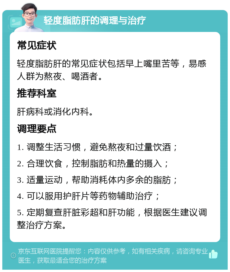 轻度脂肪肝的调理与治疗 常见症状 轻度脂肪肝的常见症状包括早上嘴里苦等，易感人群为熬夜、喝酒者。 推荐科室 肝病科或消化内科。 调理要点 1. 调整生活习惯，避免熬夜和过量饮酒； 2. 合理饮食，控制脂肪和热量的摄入； 3. 适量运动，帮助消耗体内多余的脂肪； 4. 可以服用护肝片等药物辅助治疗； 5. 定期复查肝脏彩超和肝功能，根据医生建议调整治疗方案。