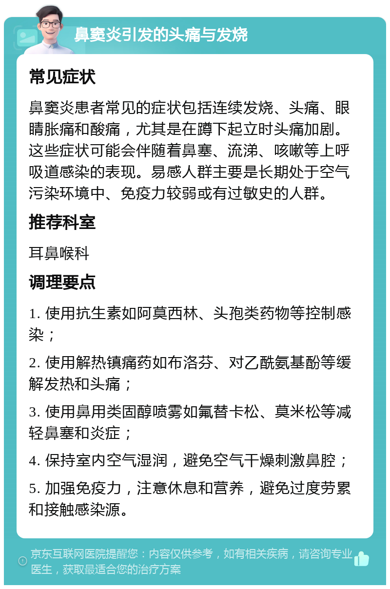 鼻窦炎引发的头痛与发烧 常见症状 鼻窦炎患者常见的症状包括连续发烧、头痛、眼睛胀痛和酸痛，尤其是在蹲下起立时头痛加剧。这些症状可能会伴随着鼻塞、流涕、咳嗽等上呼吸道感染的表现。易感人群主要是长期处于空气污染环境中、免疫力较弱或有过敏史的人群。 推荐科室 耳鼻喉科 调理要点 1. 使用抗生素如阿莫西林、头孢类药物等控制感染； 2. 使用解热镇痛药如布洛芬、对乙酰氨基酚等缓解发热和头痛； 3. 使用鼻用类固醇喷雾如氟替卡松、莫米松等减轻鼻塞和炎症； 4. 保持室内空气湿润，避免空气干燥刺激鼻腔； 5. 加强免疫力，注意休息和营养，避免过度劳累和接触感染源。