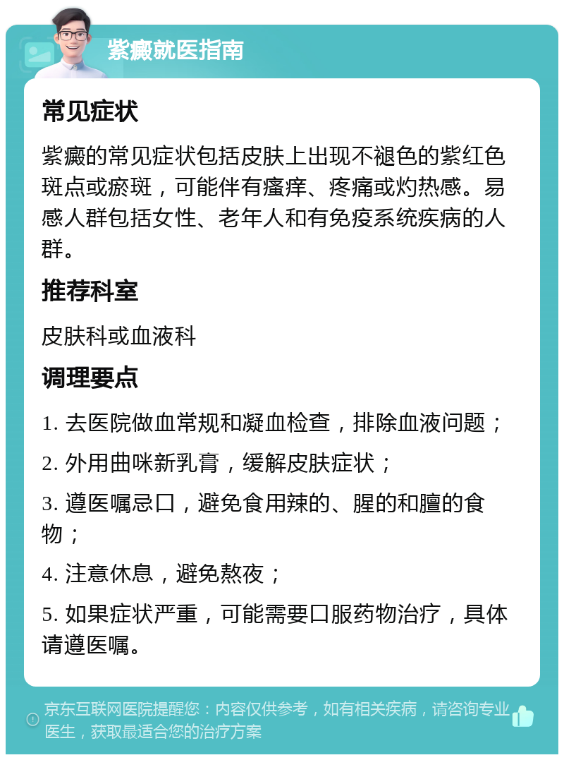 紫癜就医指南 常见症状 紫癜的常见症状包括皮肤上出现不褪色的紫红色斑点或瘀斑，可能伴有瘙痒、疼痛或灼热感。易感人群包括女性、老年人和有免疫系统疾病的人群。 推荐科室 皮肤科或血液科 调理要点 1. 去医院做血常规和凝血检查，排除血液问题； 2. 外用曲咪新乳膏，缓解皮肤症状； 3. 遵医嘱忌口，避免食用辣的、腥的和膻的食物； 4. 注意休息，避免熬夜； 5. 如果症状严重，可能需要口服药物治疗，具体请遵医嘱。