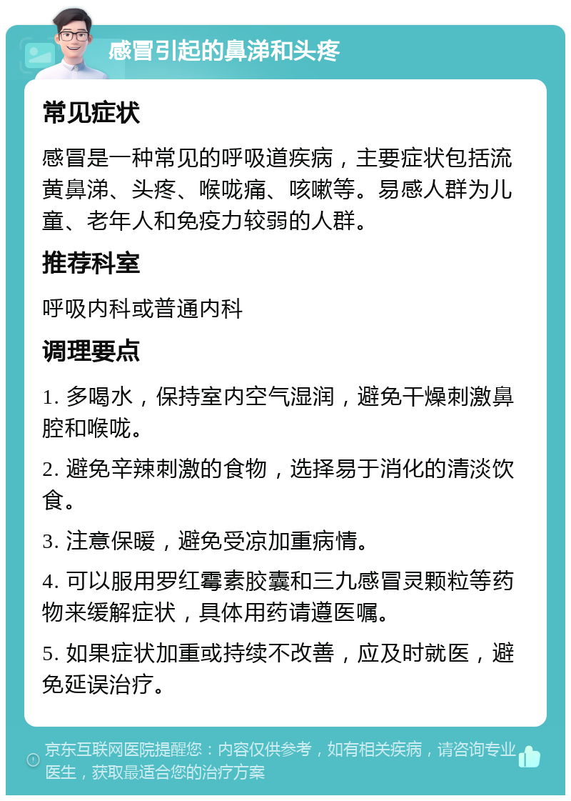 感冒引起的鼻涕和头疼 常见症状 感冒是一种常见的呼吸道疾病，主要症状包括流黄鼻涕、头疼、喉咙痛、咳嗽等。易感人群为儿童、老年人和免疫力较弱的人群。 推荐科室 呼吸内科或普通内科 调理要点 1. 多喝水，保持室内空气湿润，避免干燥刺激鼻腔和喉咙。 2. 避免辛辣刺激的食物，选择易于消化的清淡饮食。 3. 注意保暖，避免受凉加重病情。 4. 可以服用罗红霉素胶囊和三九感冒灵颗粒等药物来缓解症状，具体用药请遵医嘱。 5. 如果症状加重或持续不改善，应及时就医，避免延误治疗。