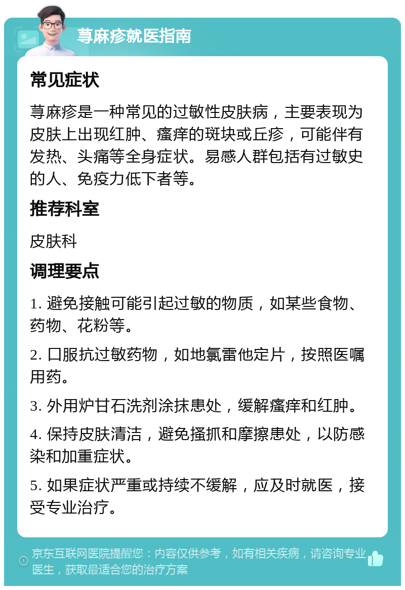 荨麻疹就医指南 常见症状 荨麻疹是一种常见的过敏性皮肤病，主要表现为皮肤上出现红肿、瘙痒的斑块或丘疹，可能伴有发热、头痛等全身症状。易感人群包括有过敏史的人、免疫力低下者等。 推荐科室 皮肤科 调理要点 1. 避免接触可能引起过敏的物质，如某些食物、药物、花粉等。 2. 口服抗过敏药物，如地氯雷他定片，按照医嘱用药。 3. 外用炉甘石洗剂涂抹患处，缓解瘙痒和红肿。 4. 保持皮肤清洁，避免搔抓和摩擦患处，以防感染和加重症状。 5. 如果症状严重或持续不缓解，应及时就医，接受专业治疗。