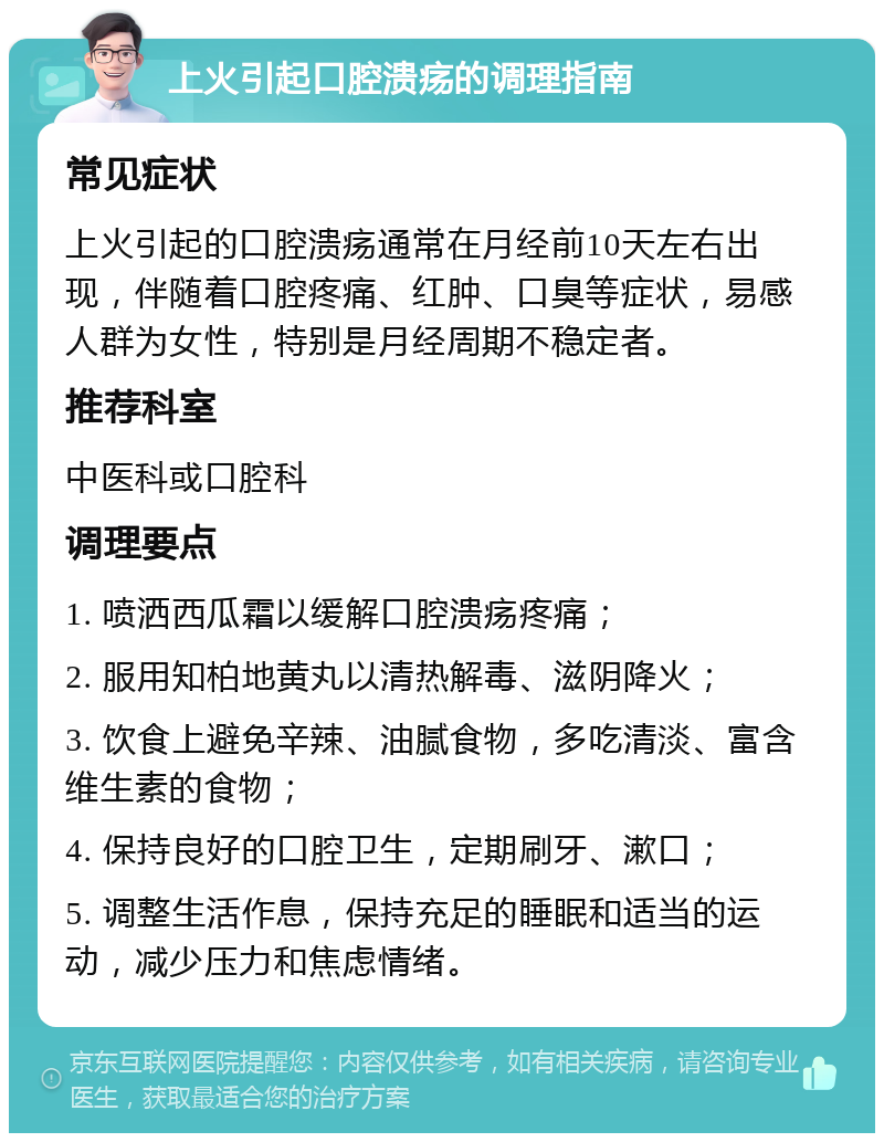 上火引起口腔溃疡的调理指南 常见症状 上火引起的口腔溃疡通常在月经前10天左右出现，伴随着口腔疼痛、红肿、口臭等症状，易感人群为女性，特别是月经周期不稳定者。 推荐科室 中医科或口腔科 调理要点 1. 喷洒西瓜霜以缓解口腔溃疡疼痛； 2. 服用知柏地黄丸以清热解毒、滋阴降火； 3. 饮食上避免辛辣、油腻食物，多吃清淡、富含维生素的食物； 4. 保持良好的口腔卫生，定期刷牙、漱口； 5. 调整生活作息，保持充足的睡眠和适当的运动，减少压力和焦虑情绪。