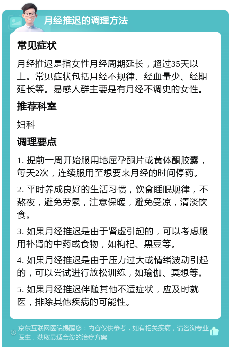 月经推迟的调理方法 常见症状 月经推迟是指女性月经周期延长，超过35天以上。常见症状包括月经不规律、经血量少、经期延长等。易感人群主要是有月经不调史的女性。 推荐科室 妇科 调理要点 1. 提前一周开始服用地屈孕酮片或黄体酮胶囊，每天2次，连续服用至想要来月经的时间停药。 2. 平时养成良好的生活习惯，饮食睡眠规律，不熬夜，避免劳累，注意保暖，避免受凉，清淡饮食。 3. 如果月经推迟是由于肾虚引起的，可以考虑服用补肾的中药或食物，如枸杞、黑豆等。 4. 如果月经推迟是由于压力过大或情绪波动引起的，可以尝试进行放松训练，如瑜伽、冥想等。 5. 如果月经推迟伴随其他不适症状，应及时就医，排除其他疾病的可能性。