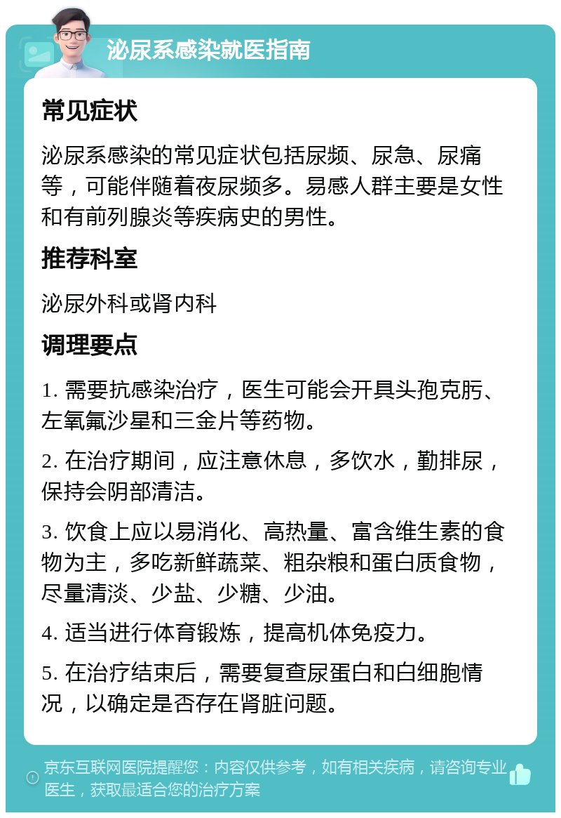 泌尿系感染就医指南 常见症状 泌尿系感染的常见症状包括尿频、尿急、尿痛等，可能伴随着夜尿频多。易感人群主要是女性和有前列腺炎等疾病史的男性。 推荐科室 泌尿外科或肾内科 调理要点 1. 需要抗感染治疗，医生可能会开具头孢克肟、左氧氟沙星和三金片等药物。 2. 在治疗期间，应注意休息，多饮水，勤排尿，保持会阴部清洁。 3. 饮食上应以易消化、高热量、富含维生素的食物为主，多吃新鲜蔬菜、粗杂粮和蛋白质食物，尽量清淡、少盐、少糖、少油。 4. 适当进行体育锻炼，提高机体免疫力。 5. 在治疗结束后，需要复查尿蛋白和白细胞情况，以确定是否存在肾脏问题。