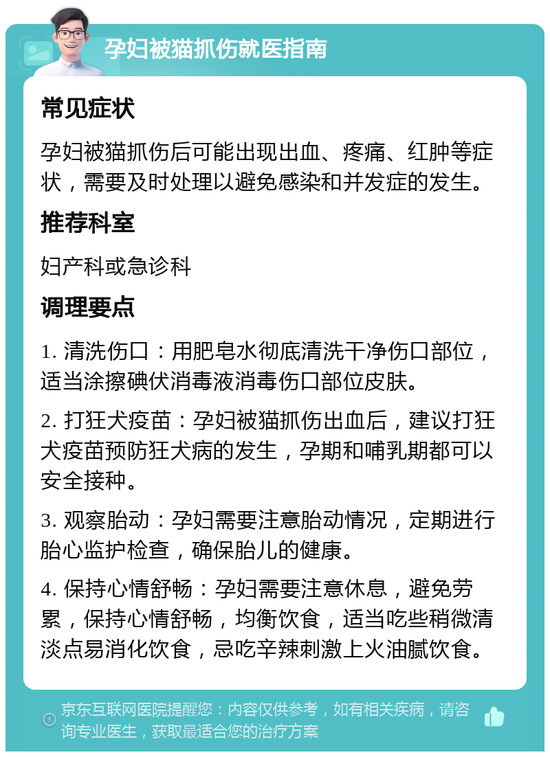 孕妇被猫抓伤就医指南 常见症状 孕妇被猫抓伤后可能出现出血、疼痛、红肿等症状，需要及时处理以避免感染和并发症的发生。 推荐科室 妇产科或急诊科 调理要点 1. 清洗伤口：用肥皂水彻底清洗干净伤口部位，适当涂擦碘伏消毒液消毒伤口部位皮肤。 2. 打狂犬疫苗：孕妇被猫抓伤出血后，建议打狂犬疫苗预防狂犬病的发生，孕期和哺乳期都可以安全接种。 3. 观察胎动：孕妇需要注意胎动情况，定期进行胎心监护检查，确保胎儿的健康。 4. 保持心情舒畅：孕妇需要注意休息，避免劳累，保持心情舒畅，均衡饮食，适当吃些稍微清淡点易消化饮食，忌吃辛辣刺激上火油腻饮食。