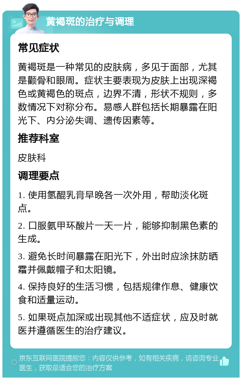 黄褐斑的治疗与调理 常见症状 黄褐斑是一种常见的皮肤病，多见于面部，尤其是颧骨和眼周。症状主要表现为皮肤上出现深褐色或黄褐色的斑点，边界不清，形状不规则，多数情况下对称分布。易感人群包括长期暴露在阳光下、内分泌失调、遗传因素等。 推荐科室 皮肤科 调理要点 1. 使用氢醌乳膏早晚各一次外用，帮助淡化斑点。 2. 口服氨甲环酸片一天一片，能够抑制黑色素的生成。 3. 避免长时间暴露在阳光下，外出时应涂抹防晒霜并佩戴帽子和太阳镜。 4. 保持良好的生活习惯，包括规律作息、健康饮食和适量运动。 5. 如果斑点加深或出现其他不适症状，应及时就医并遵循医生的治疗建议。