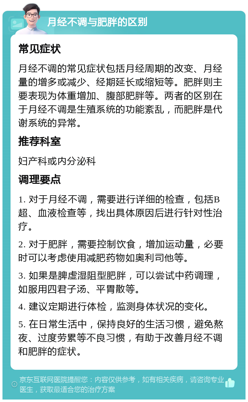 月经不调与肥胖的区别 常见症状 月经不调的常见症状包括月经周期的改变、月经量的增多或减少、经期延长或缩短等。肥胖则主要表现为体重增加、腹部肥胖等。两者的区别在于月经不调是生殖系统的功能紊乱，而肥胖是代谢系统的异常。 推荐科室 妇产科或内分泌科 调理要点 1. 对于月经不调，需要进行详细的检查，包括B超、血液检查等，找出具体原因后进行针对性治疗。 2. 对于肥胖，需要控制饮食，增加运动量，必要时可以考虑使用减肥药物如奥利司他等。 3. 如果是脾虚湿阻型肥胖，可以尝试中药调理，如服用四君子汤、平胃散等。 4. 建议定期进行体检，监测身体状况的变化。 5. 在日常生活中，保持良好的生活习惯，避免熬夜、过度劳累等不良习惯，有助于改善月经不调和肥胖的症状。