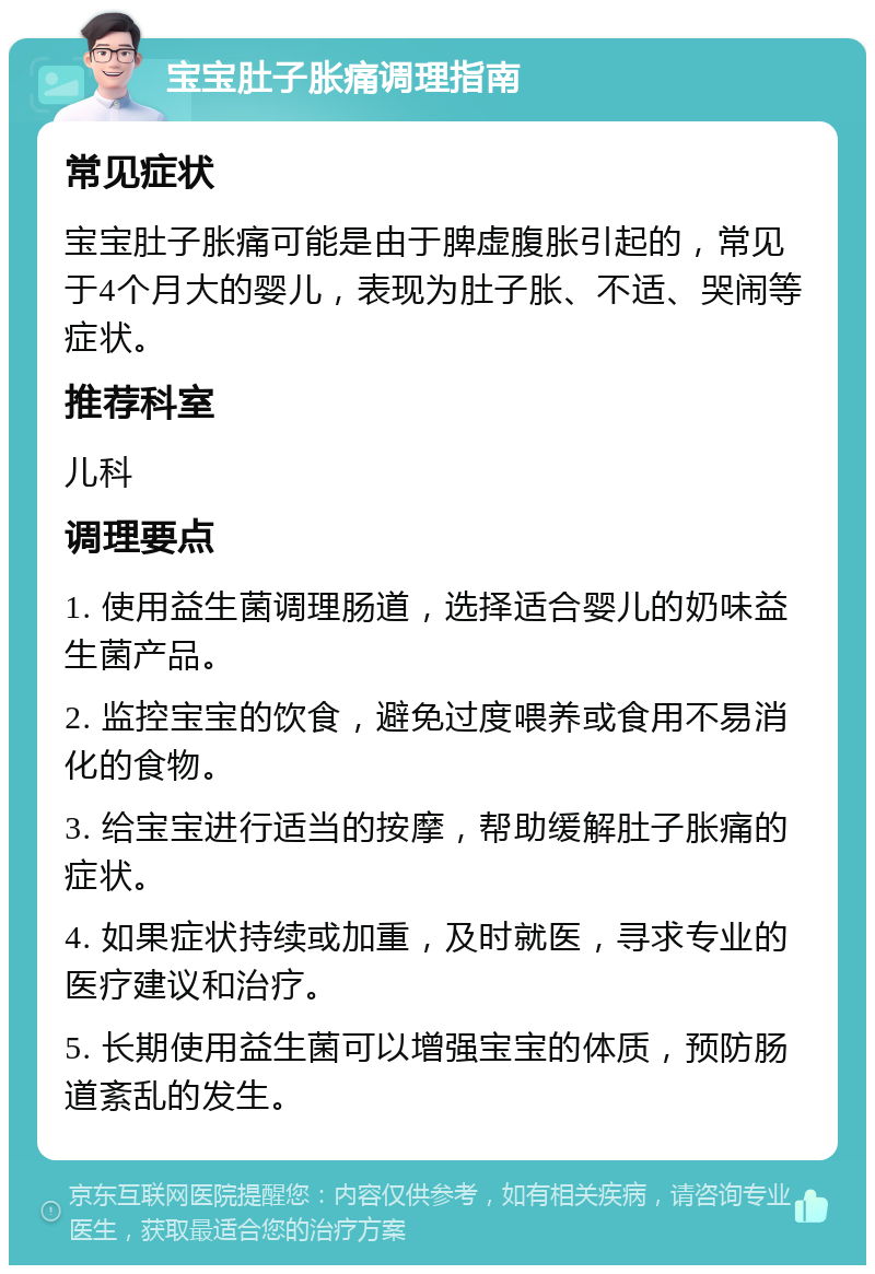 宝宝肚子胀痛调理指南 常见症状 宝宝肚子胀痛可能是由于脾虚腹胀引起的，常见于4个月大的婴儿，表现为肚子胀、不适、哭闹等症状。 推荐科室 儿科 调理要点 1. 使用益生菌调理肠道，选择适合婴儿的奶味益生菌产品。 2. 监控宝宝的饮食，避免过度喂养或食用不易消化的食物。 3. 给宝宝进行适当的按摩，帮助缓解肚子胀痛的症状。 4. 如果症状持续或加重，及时就医，寻求专业的医疗建议和治疗。 5. 长期使用益生菌可以增强宝宝的体质，预防肠道紊乱的发生。