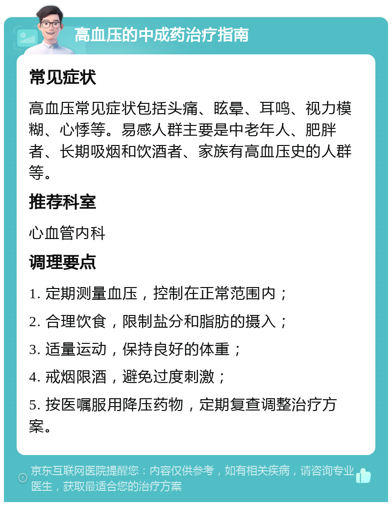 高血压的中成药治疗指南 常见症状 高血压常见症状包括头痛、眩晕、耳鸣、视力模糊、心悸等。易感人群主要是中老年人、肥胖者、长期吸烟和饮酒者、家族有高血压史的人群等。 推荐科室 心血管内科 调理要点 1. 定期测量血压，控制在正常范围内； 2. 合理饮食，限制盐分和脂肪的摄入； 3. 适量运动，保持良好的体重； 4. 戒烟限酒，避免过度刺激； 5. 按医嘱服用降压药物，定期复查调整治疗方案。