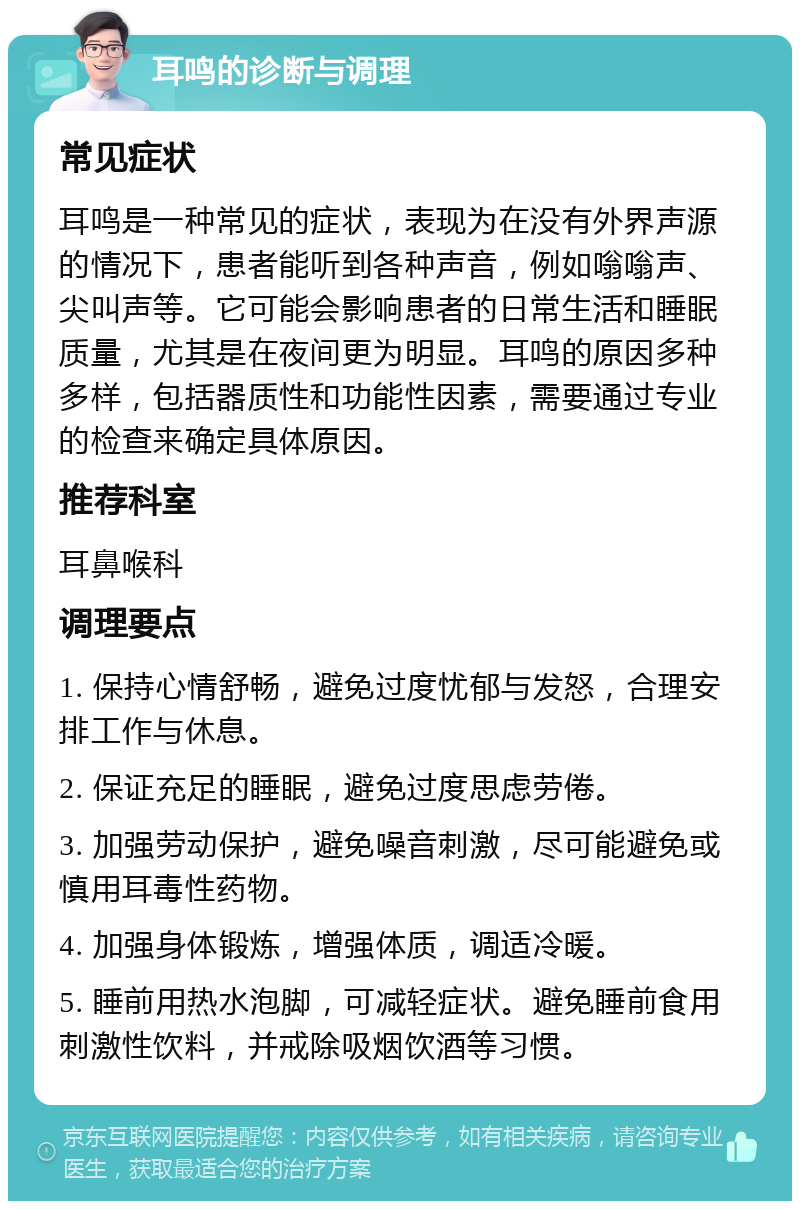 耳鸣的诊断与调理 常见症状 耳鸣是一种常见的症状，表现为在没有外界声源的情况下，患者能听到各种声音，例如嗡嗡声、尖叫声等。它可能会影响患者的日常生活和睡眠质量，尤其是在夜间更为明显。耳鸣的原因多种多样，包括器质性和功能性因素，需要通过专业的检查来确定具体原因。 推荐科室 耳鼻喉科 调理要点 1. 保持心情舒畅，避免过度忧郁与发怒，合理安排工作与休息。 2. 保证充足的睡眠，避免过度思虑劳倦。 3. 加强劳动保护，避免噪音刺激，尽可能避免或慎用耳毒性药物。 4. 加强身体锻炼，增强体质，调适冷暖。 5. 睡前用热水泡脚，可减轻症状。避免睡前食用刺激性饮料，并戒除吸烟饮酒等习惯。