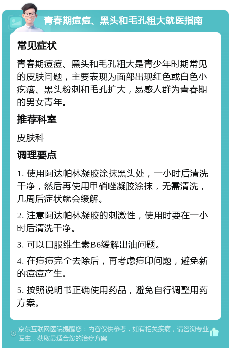 青春期痘痘、黑头和毛孔粗大就医指南 常见症状 青春期痘痘、黑头和毛孔粗大是青少年时期常见的皮肤问题，主要表现为面部出现红色或白色小疙瘩、黑头粉刺和毛孔扩大，易感人群为青春期的男女青年。 推荐科室 皮肤科 调理要点 1. 使用阿达帕林凝胶涂抹黑头处，一小时后清洗干净，然后再使用甲硝唑凝胶涂抹，无需清洗，几周后症状就会缓解。 2. 注意阿达帕林凝胶的刺激性，使用时要在一小时后清洗干净。 3. 可以口服维生素B6缓解出油问题。 4. 在痘痘完全去除后，再考虑痘印问题，避免新的痘痘产生。 5. 按照说明书正确使用药品，避免自行调整用药方案。