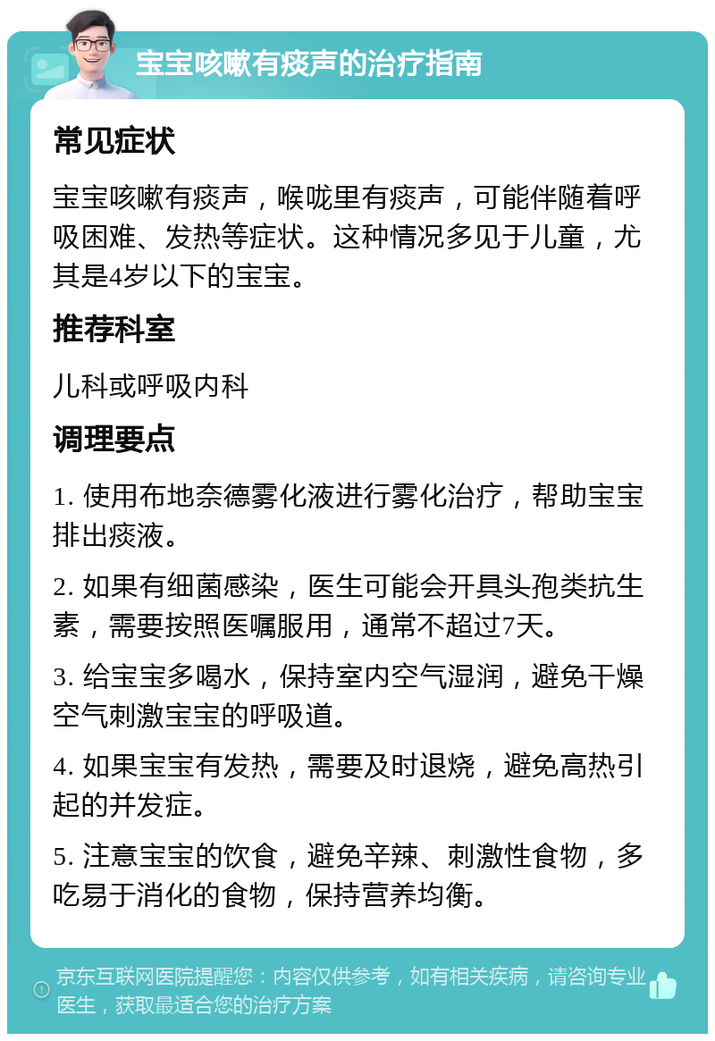 宝宝咳嗽有痰声的治疗指南 常见症状 宝宝咳嗽有痰声，喉咙里有痰声，可能伴随着呼吸困难、发热等症状。这种情况多见于儿童，尤其是4岁以下的宝宝。 推荐科室 儿科或呼吸内科 调理要点 1. 使用布地奈德雾化液进行雾化治疗，帮助宝宝排出痰液。 2. 如果有细菌感染，医生可能会开具头孢类抗生素，需要按照医嘱服用，通常不超过7天。 3. 给宝宝多喝水，保持室内空气湿润，避免干燥空气刺激宝宝的呼吸道。 4. 如果宝宝有发热，需要及时退烧，避免高热引起的并发症。 5. 注意宝宝的饮食，避免辛辣、刺激性食物，多吃易于消化的食物，保持营养均衡。